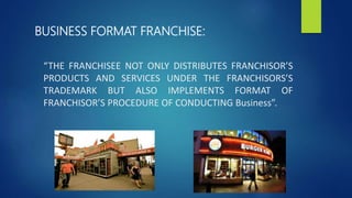 “THE FRANCHISEE NOT ONLY DISTRIBUTES FRANCHISOR’S
PRODUCTS AND SERVICES UNDER THE FRANCHISORS’S
TRADEMARK BUT ALSO IMPLEMENTS FORMAT OF
FRANCHISOR’S PROCEDURE OF CONDUCTING Business”.
BUSINESS FORMAT FRANCHISE:
 
