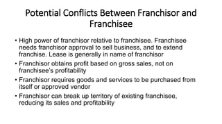 Potential Conflicts Between Franchisor and
Franchisee
• High power of franchisor relative to franchisee. Franchisee
needs franchisor approval to sell business, and to extend
franchise. Lease is generally in name of franchisor
• Franchisor obtains profit based on gross sales, not on
franchisee’s profitability
• Franchisor requires goods and services to be purchased from
itself or approved vendor
• Franchisor can break up territory of existing franchisee,
reducing its sales and profitability
 
