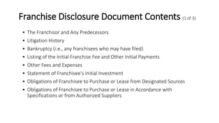 Franchise Disclosure Document Contents (1 of 3)
• The Franchisor and Any Predecessors
• Litigation History
• Bankruptcy (i.e., any franchisees who may have filed)
• Listing of the Initial Franchise Fee and Other Initial Payments
• Other Fees and Expenses
• Statement of Franchisee's Initial Investment
• Obligations of Franchisee to Purchase or Lease from Designated Sources
• Obligations of Franchisee to Purchase or Lease in Accordance with
Specifications or from Authorized Suppliers
 