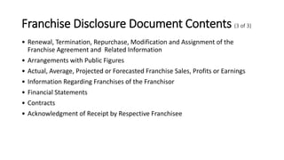 Franchise Disclosure Document Contents (3 of 3)
• Renewal, Termination, Repurchase, Modification and Assignment of the
Franchise Agreement and Related Information
• Arrangements with Public Figures
• Actual, Average, Projected or Forecasted Franchise Sales, Profits or Earnings
• Information Regarding Franchises of the Franchisor
• Financial Statements
• Contracts
• Acknowledgment of Receipt by Respective Franchisee
 