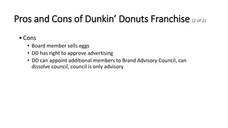 Pros and Cons of Dunkin’ Donuts Franchise (2 of 2)
•Cons
• Board member sells eggs
• DD has right to approve advertising
• DD can appoint additional members to Brand Advisory Council, can
dissolve council, council is only advisory
 