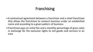 Franchising
•A contractual agreement between a franchisor and a retail franchisee
that allows the franchisee to conduct business under an established
name and according to a given pattern of business
•Franchisee pays an initial fee and a monthly percentage of gross sales
in exchange for the exclusive rights to sell goods and services in an
area
 