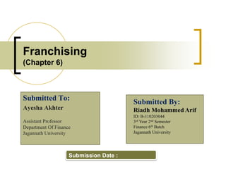 Franchising
(Chapter 6)
Submitted To:
Ayesha Akhter
Assistant Professor
Department Of Finance
Jagannath University
Submitted By:
Riadh Mohammed Arif
ID: B-110203044
3rd Year 2nd Semester
Finance 6th Batch
Jagannath University
Submission Date :
 