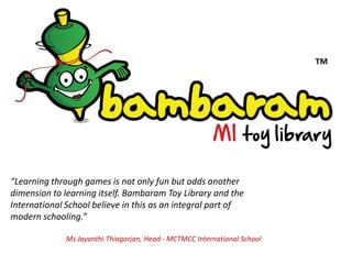 “Learning through games is not only fun but adds another
dimension to learning itself. Bambaram Toy Library and the
International School believe in this as an integral part of
modern schooling.”

              Ms Jayanthi Thiagarjan, Head - MCTMCC International School
 
