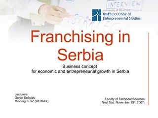 Fran chising in Serbia Business concept   for economic and entrepreneurial growth in Serbia Univer sity of Novi Sad UNESCO Chair of  Entrepreneurial Studies Fa culty of Technical Sciences Novi Sad,  November 13 th ,  2007. Lecturers : Goran Sečujski Miodrag Kušić (RE/MAX) 