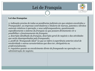 Lei de Franquia  Lei das franquias 3. indicação precisa de todas as pendências judiciais em que estejam envolvidos o Franqueador, as empresas controladoras e titulares de marcas, patentes e direitos autorais relativos à operação, e seus subfranqueadores, questionando especificamente o sistema da franquia ou que possam diretamente vir a possibilitar o funcionamento da franquia; 4. descrição detalhada da franquia, descrição geral do negócio e das atividades que serão desempenhadas pelo franqueado; 5. perfil do “franqueado ideal” no que se refere à experiência anterior,nível de escolaridade e outras características que deve ter, obrigatória ou preferencialmente; 6. requisitos quanto ao envolvimento direto do franqueado na operação e na administração do negócio; 