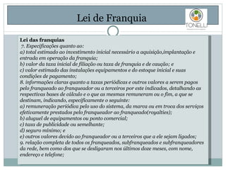 Lei de Franquia  Lei das franquias  7. Especificações quanto ao: a) total estimado ao investimento inicial necessário a aquisição,implantação e entrada em operação da franquia; b) valor da taxa inicial de filiação ou taxa de franquia e de caução; e c) valor estimado das instalações equipamentos e do estoque inicial e suas condições de pagamento; 8. informações claras quanto a taxas periódicas e outros valores a serem pagos pelo franqueado ao franqueador ou a terceiros por este indicados, detalhando as respectivas bases de cálculo e o que as mesmas remuneram ou o fim, a que se destinam, indicando, especificamente o seguinte: a) remuneração periódica pelo uso do sistema, da marca ou em troca dos serviços efetivamente prestados pelo franqueador ao franqueado(royalties); b) aluguel de equipamentos ou ponto comercial; c) taxa de publicidade ou semelhante; d) seguro mínimo; e e) outros valores devido ao franqueador ou a terceiros que a ele sejam ligados; 9. relação completa de todos os franqueados, subfranqueados e subfranqueadores da rede, bem como dos que se desligaram nos últimos doze meses, com nome, endereço e telefone; 