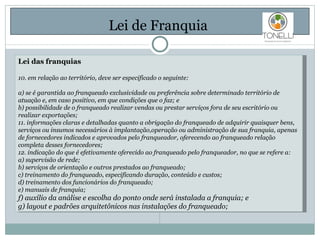 Lei de Franquia  Lei das franquias 10. em relação ao território, deve ser especificado o seguinte: a) se é garantida ao franqueado exclusividade ou preferência sobre determinado território de atuação e, em caso positivo, em que condições que o faz; e b) possibilidade de o franqueado realizar vendas ou prestar serviços fora de seu escritório ou realizar exportações; 11. informações claras e detalhadas quanto a obrigação do franqueado de adquirir quaisquer bens, serviços ou insumos necessários à implantação,operação ou administração de sua franquia, apenas de fornecedores indicados e aprovados pelo franqueador, oferecendo ao franqueado relação completa desses fornecedores; 12. indicação do que é efetivamente oferecido ao franqueado pelo franqueador, no que se refere a: a) supervisão de rede; b) serviços de orientação e outros prestados ao franqueado; c) treinamento do franqueado, especificando duração, conteúdo e custos; d) treinamento dos funcionários do franqueado; e) manuais de franquia; f) auxílio da análise e escolha do ponto onde será instalada a franquia; e g) layout e padrões arquitetônicos nas instalações do franqueado; 