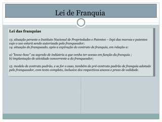 Lei de Franquia  Lei das franquias 13. situação perante o Instituto Nacional de Propriedades e Patentes – Inpi das marcas e patentes cujo o uso estará sendo autorizado pelo franqueador; 14. situação do franqueado, após a expiração do contrato de franquia, em relação a: a) ”know-how” ou segredo de indústria a que venha ter acesso em função da franquia ; b) implantação de atividade concorrente a do franqueador; 15. modelo de contrato padrão, e se for o caso, também do pré-contrato padrão de franquia adotado pelo franqueador, com texto completo, inclusive dos respectivos anexos e prazo de validade. 