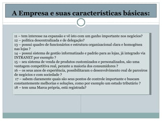 A Empresa e suas características básicas: 11 – tem interesse na expansão e vê isto com um ganho importante nos negócios? 12 – política descentralizada e de delegação? 13 – possui quadro de funcionários e estrutura organizacional clara e homogênea nas lojas ? 14 – possui sistema de gestão informatizado e padrão para as lojas, já integrado via INTRANET por exemplo ? 15 – seu sistema de venda de produtos customizados e personalizados, são uma vantagem competitiva real, perante a maioria dos consumidores ? 16 – os seus anos de experiência, possibilitaram o desenvolvimento real de parceiros de negócios e com sociedade ?   17 – sabem claramente quais são seus pontos de controle importante e buscam constantemente melhorias e soluções, como por exemplo um estudo tributário ? 18 – tem uma Marca própria, está registrada? 