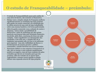   O estudo de Franqueabilidade – preâmbulo: O estudo de Franqueabilidade passa pela análise de uma série de fatores, não somente os financeiros. Muitas vezes a simples adoção de Franquias melhora significativamente os resultados das lojas próprias pelo ganho em escala comercial e de marketing que se obtém através de uma rede de lojas trabalhando sobre uma mesma bandeira e de forma padronizada. Além do ganho comercial; com a redução de custos e despesas,  temos ainda a possibilidade de  desenvolver  ações de marketing que não seriam possíveis com poucas lojas pelo montante financeiro envolvido, além disto, a presença do dono em cada unidade,  é fator significativo no desempenho dos resultados. Com tudo isso, o simples fato de se implantar uma grande rede, já é por si só suficiente para imprimir  uma alta visibilidade da Marca e o fortalecimento da mesma perante o público consumidor, criando barreiras aos novos entrantes. Entretanto definir se uma empresa é franqueável ou não, não se resume a uma resposta simplesmente positiva ou negativa, mas até num conjunto de ações e desafios que devem ser tomados para que isto aconteça, além da vontade em se querer fazer.  Logicamente o mesmo ocorre quando se deseja efetuar uma expansão através de lojas próprias. 