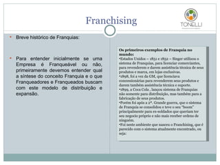 Franchising Breve histórico de Franquias: Para entender inicialmente se uma Empresa é Franqueável ou não, primeiramente devemos entender qual a síntese do conceito Franquia e o que Franqueadores e Franqueados buscam com este modelo de distribuição e expansão. Os primeiros exemplos de Franquia no mundo: Estados Unidos – 1851 e 1852 – Singer utilizou o sistema de Franquias, para licenciar comerciantes, para revenderem e darem assistência técnica de seus produtos e marca, em lojas exclusivas. 1898, foi a vez da GM, que licenciava concessionárias para revenderem seus produtos e darem também assistência técnica e suporte. 1899, a Coca Cola , lançou sistema de Franquias não somente para distribuição, mas também para a fabricação de seus produtos. Porém foi após a 2ª. Grande guerra, que o sistema de Franquia se consolidou e teve o seu “boom” principalmente para ex-soldados que queriam ter seu negocio próprio e não mais receber ordens de ninguém. Foi neste ambiente que nasceu o Franchising, que é parecido com o sistema atualmente encontrado, ou seja: 