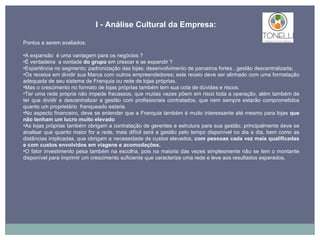 Pontos a serem avaliados: A expansão  é uma vantagem para os negócios ?  É verdadeira  a vontade  do grupo  em crescer e se expandir ? Experiência no segmento; padronização das lojas; desenvolvimento de parceiros fortes , gestão descentralizada;  Os receios em dividir sua Marca com outros empreendedores; este receio deve ser alinhado com uma formatação adequada de seu sistema de Franquia ou rede de lojas próprias. Mas o crescimento no formato de lojas próprias também tem sua cota de dúvidas e riscos.  Ter uma rede própria não impede fracassos, que muitas vezes põem em risco toda a operação, além também de ter que dividir e descentralizar a gestão com profissionais contratados, que nem sempre estarão comprometidos quanto um proprietário  franqueado estaria. No aspecto financeiro, deve se entender que a Franquia também é muito interessante até mesmo para lojas  que não tenham um lucro muito elevado As lojas próprias também obrigam a contratação de gerentes e estrutura para sua gestão, principalmente deve se analisar que quanto maior for a rede, mais difícil será a gestão pelo tempo disponível no dia a dia, bem como as distâncias implicadas, que obrigam a necessidade de custos elevados,  com pessoas cada vez mais qualificadas e com custos envolvidos em viagens e acomodações. O fator investimento pesa também na escolha, pois na maioria das vezes simplesmente não se tem o montante disponível para imprimir um crescimento suficiente que caracterize uma rede e leve aos resultados esperados. I - Análise Cultural da Empresa: 