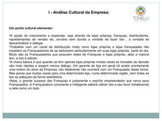 Um ponto cultural elementar: A opção de crescimento e expansão, seja através de lojas próprias, franquias, distribuidores, representantes de vendas etc...envolve sem dúvida a vontade de fazer isto , a vontade de descentralizar e delegar.  Trabalhar com um canal de distribuição misto como lojas próprias e lojas franqueadas não impedem os Franqueadores de se dedicarem particularmente em suas lojas próprias  parte do dia. Muito são os Franqueadores que possuem redes de Franquias e lojas próprias, alias a maioria tem, e isto é salutar. A chave básica é que quando se tem apenas lojas próprias muitas vezes as tomadas de decisão são mais rápidas e exigem menos diálogo. Um gerente de loja em geral irá acatar prontamente uma ordem do dono da Empresa, isto fatalmente não ocorrerá com um Franqueado desta forma. Mas pense que muitas vezes para uma determinada loja, numa determinada região, nem todas as leis se adéquam de forma satisfatória. Alias, o grande sucesso das Franquias é justamente o espírito empreendedor que cerca seus Franqueados. A Franqueadora consciente e inteligente saberá utilizar isto a seu favor fortalecendo a rede como um todo.       I - Análise Cultural da Empresa: 