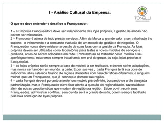 O que se deve entender e desafios o Franqueador: 1 – a Empresa Franqueadora deve ser independente das lojas próprias, a gestão de ambas não devem ser misturadas.  2 – Franquear é acima de tudo prestar serviços. Além da Marca o grande valor a ser trabalhado é o suporte,  o treinamento e a constante evolução de um modelo de gestão e de negócios. O Franqueador nunca deve misturar a gestão de suas lojas com a gestão da Franquia. As lojas próprias devem ser utilizadas como laboratórios para testes e novos modelos de serviços e produtos, antes de serem colocadas em rede. Entretanto ao se trabalhar neste modelo e seu aperfeiçoamento, estaremos sempre trabalhando em prol do grupo, ou seja, lojas próprias e franqueadas. 3 – as lojas próprias serão sempre a base do modelo a ser replicado, e devem sofrer adaptações, mas nunca ser também um mundo  a parte. E por sua vez ,  cada Franquia terá sua dose de autonomia, alias estamos falando de regiões diferentes com características diferentes, e ninguém melhor que um Franqueado, que já conheça e domine sua região. 4 – cada franquia deverá portanto atender um modelo pré definido, buscando-se a tão almejada padronização, mas o Franqueador deve ficar atento a questão de regionalidade, sazonalidade, além de outras características que mudam de região pra região . Saber ouvir, reunir seus Franqueados, administrar conflitos, sem duvida será o grande desafio, porém sempre facilitado pela boa condução de lojas próprias.     I - Análise Cultural da Empresa: 
