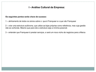 Os seguintes pontos serão chave de sucesso: 1 – alinhamento de todos os sócios sobre o  que é Franquear e o que vão Franquear 2 – criar uma estrutura autônoma, que utilize as lojas próprias como referência, mas cuja gestão não se confunda. Mesmo que para isto a estrutura seja a mínima possível. 3 – entender que Franquear é prestar serviços, e será um novo nicho de negócios para a Marca     I - Análise Cultural da Empresa: 