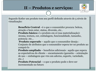  II – Produtos e serviços: Segundo Kotler um produto tem seu perfil definido através de 5 níveis  de visualização :   Beneficio  Central  –é o que o  consumidor  procura: beleza,  atração e bem estar, status, diversão, etc..  Produto básico:  é o produto em si (sua materialização): Aroma, textura, cor, embalagem, funcionalidade, tamanho, potencia  etc… Produto esperado  – aquilo que o consumidor deseja : Conjunto de atributos que o consumidor espera ter no produto ao comprá-lo Produto ampliado  – beneficios adicionais : aquilo que supera as expectativas do cliente – encantamento (garantia – orientação de uso – embalagem que vira um adorno, suporte, variedade,  etc..) Produto Potencial  – o que o produto pode e deve ser incrementado no futuro    