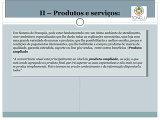   II – Produtos e serviços: Um Sistema de Franquia, pode estar fundamentado em: um ótimo ambiente de atendimento, com vendedores especializados que lhe darão todas as explicações necessárias, uma loja com uma grande variedade de marcas e produtos, que lhe possibilitarão a melhor escolha, preços e condições de pagamentos interessantes, que lhe facilitarão a compra; produtos de marcas de qualidade, garantia estendida, suporte on-line pós vendas,  entre outros benefícios :  Produto ampliado “ A concorrência atual está principalmente ao nível do  produto ampliado , ou seja, o que está sendo agregado ao produto final que irá superar as suas expectativas e não mais no que se produz simplesmente. Pois vivemos na era do conhecimento e da informação disponivel a todos” 
