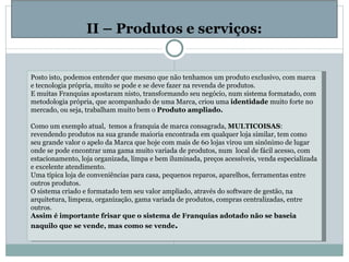   II – Produtos e serviços: Posto isto, podemos entender que mesmo que não tenhamos um produto exclusivo, com marca e tecnologia própria, muito se pode e se deve fazer na revenda de produtos. E muitas Franquias apostaram nisto, transformando seu negócio, num sistema formatado, com metodologia própria, que acompanhado de uma Marca, criou uma  identidade  muito forte no mercado, ou seja, trabalham muito bem o  Produto ampliado.   Como um exemplo atual,  temos a franquia de marca consagrada,  MULTICOISAS : revendendo produtos na sua grande maioria encontrada em qualquer loja similar, tem como seu grande valor o apelo da Marca que hoje com mais de 60 lojas virou um sinônimo de lugar onde se pode encontrar uma gama muito variada de produtos, num  local de fácil acesso, com estacionamento, loja organizada, limpa e bem iluminada, preços acessíveis, venda especializada e excelente atendimento. Uma típica loja de conveniências para casa, pequenos reparos, aparelhos, ferramentas entre outros produtos. O sistema criado e formatado tem seu valor ampliado, através do software de gestão, na arquitetura, limpeza, organização, gama variada de produtos, compras centralizadas, entre outros. Assim é importante frisar que o sistema de Franquias adotado não se baseia naquilo que se vende, mas como se vende .   