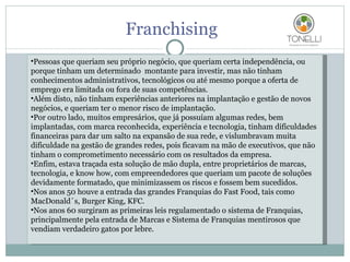 Franchising Pessoas que queriam seu próprio negócio, que queriam certa independência, ou porque tinham um determinado  montante para investir, mas não tinham conhecimentos administrativos, tecnológicos ou até mesmo porque a oferta de emprego era limitada ou fora de suas competências. Além disto, não tinham experiências anteriores na implantação e gestão de novos negócios, e queriam ter o menor risco de implantação. Por outro lado, muitos empresários, que já possuíam algumas redes, bem implantadas, com marca reconhecida, experiência e tecnologia, tinham dificuldades financeiras para dar um salto na expansão de sua rede, e vislumbravam muita dificuldade na gestão de grandes redes, pois ficavam na mão de executivos, que não tinham o comprometimento necessário com os resultados da empresa. Enfim, estava traçada esta solução de mão dupla, entre proprietários de marcas, tecnologia, e know how, com empreendedores que queriam um pacote de soluções devidamente formatado, que minimizassem os riscos e fossem bem sucedidos. Nos anos 50 houve a entrada das grandes Franquias do Fast Food, tais como MacDonald´s, Burger King, KFC. Nos anos 60 surgiram as primeiras leis regulamentado o sistema de Franquias, principalmente pela entrada de Marcas e Sistema de Franquias mentirosos que  vendiam verdadeiro gatos por lebre. 