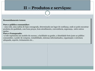   II – Produtos e serviços: Resumidamente temos:   Para o público consumidor: - uma rede, uma cadeia de lojas consagrada, determinada um lugar de confiança, onde se pode encontrar produtos de qualidade, com bons preços, bom atendimento, conveniência, segurança,  entre outros apelos. Para o Franqueado: a rede representa um modelo de sucesso, a facilidade na gestão, a identidade forte junto ao público consumidor, o poder de compras, rentabilidade, sistemas informatizados, organização e estrutura adequada, suporte, treinamento etc...   