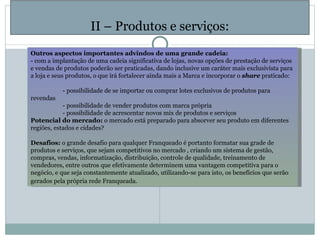   II – Produtos e serviços: Outros aspectos importantes advindos de uma grande cadeia: - com a implantação de uma cadeia significativa de lojas, novas opções de prestação de serviços e vendas de produtos poderão ser praticadas, dando inclusive um caráter mais exclusivista para a loja e seus produtos, o que irá fortalecer ainda mais a Marca e incorporar o  share  praticado:   - possibilidade de se importar ou comprar lotes exclusivos de produtos para revendas - possibilidade de vender produtos com marca própria - possibilidade de acrescentar novos mix de produtos e serviços Potencial do mercado:  o mercado está preparado para absorver seu produto em diferentes regiões, estados e cidades?   Desafios:  o grande desafio para qualquer Franqueado é portanto formatar sua grade de produtos e serviços, que sejam competitivos no mercado , criando um sistema de gestão, compras, vendas, informatização, distribuição, controle de qualidade, treinamento de vendedores, entre outros que efetivamente determinem uma vantagem competitiva para o negócio, e que seja constantemente atualizado, utilizando-se para isto, os benefícios que serão gerados pela própria rede Franqueada.   