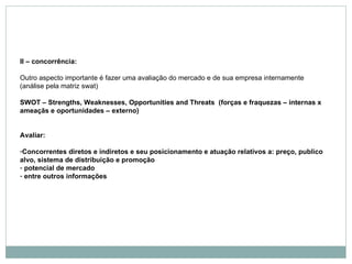 II – concorrência:   Outro aspecto importante é fazer uma avaliação do mercado e de sua empresa internamente (análise pela matriz swat) SWOT – Strengths, Weaknesses, Opportunities and Threats  (forças e fraquezas – internas x ameaçãs e oportunidades – externo) Avaliar: Concorrentes diretos e indiretos e seu posicionamento e atuação relativos a: preço, publico alvo, sistema de distribuição e promoção potencial de mercado entre outros informações   