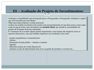 III – Avaliação de Projeto de Investimentos: Avaliação a rentabilidade que será gerado para o Franqueador e Franqueado, mediante o capital que será investido por este último. Olhar para lojas próprias e avaliar potencial Avaliar um modelo econômico real, porém sem necessariamente ter que ficar preso a uma cópia exata do que já existe, mas sim buscar um  modelo ideal , que atenda as necessidades do projeto de Franquia de forma otimizada. É o momento de se avaliar alguns pontos importantes, nem sempre tão tangíveis como os aspectos financeiros, mas que também impactam nos resultados, tais como:  - projeto arquitetônico e luminotécnico - vitrines - Dimensões da loja padrão – mínimo e máximo - logotipo - diferentes pontos de venda disponíveis - inclusão ou não de determinado item novo na grade de produtos e serviços etc... 