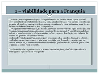 1 – viabilidade para a Franquia : O primeiro ponto importante é que o Franqueado tenha um retorno o mais rápido possível sobre o montante investido (rentabilidade),  tenha uma lucratividade real que não somente seja um valor adequado às suas expectativas, mas que possa também pagar as taxas de uso e licença da Marca e do know-how cedido pela Franqueadora. O Franqueado entre outras coisas, na maioria das vezes, ao conhecer uma loja e buscar pela sua Franquia, tem em geral uma decisão mais emocional do que racional. A identificação pela loja: o visual, o atendimento, os produtos e serviços enfim o conjunto de soluções e modelo que lhe atraem, é o que mais pesa em sua decisão. Muitos entrevistados para Franquias, sequer  perguntam sobre o modelo financeiro, retorno e resultados, apenas querem saber o total a ser  investido, taxa de adesão e royalties, por um simples motivo: ele já estava decidido em ter aquela loja que lhe seduziu, somente queria saber se podia e se teria o valor necessário. Concluindo é muito importante rever e  investir na atualização arquitetônica, operacional e estratégica da loja nova a ser Franqueada.         
