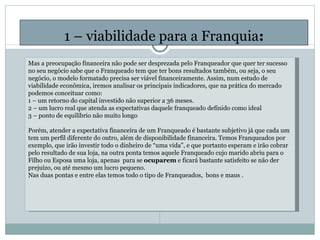 1 – viabilidade para a Franquia : Mas a preocupação financeira não pode ser desprezada pelo Franqueador que quer ter sucesso no seu negócio sabe que o Franqueado tem que ter bons resultados também, ou seja, o seu negócio, o modelo formatado precisa ser viável financeiramente. Assim, num estudo de viabilidade econômica, iremos analisar os principais indicadores, que na prática do mercado podemos conceituar como: 1 – um retorno do capital investido não superior a 36 meses.  2 – um lucro real que atenda as expectativas daquele franqueado definido como ideal 3 – ponto de equilíbrio não muito longo   Porém, atender a expectativa financeira de um Franqueado é bastante subjetivo já que cada um tem um perfil diferente do outro, além de disponibilidade financeira. Temos Franqueados por exemplo, que irão investir todo o dinheiro de “uma vida”, e que portanto esperam e irão cobrar pelo resultado de sua loja, na outra ponta temos aquele Franqueado cujo marido abriu para o Filho ou Esposa uma loja, apenas  para se  ocuparem  e ficará bastante satisfeito se não der prejuízo, ou até mesmo um lucro pequeno. Nas duas pontas e entre elas temos todo o tipo de Franqueados,  bons e maus .       