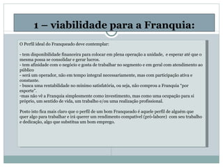 1 – viabilidade para a Franquia: O Perfil ideal do Franqueado deve contemplar: - tem disponibilidade financeira para colocar em plena operação a unidade,  e esperar até que o mesma possa se consolidar e gerar lucros. - tem afinidade com o negócio e gosta de trabalhar no segmento e em geral com atendimento ao público - será um operador, não em tempo integral necessariamente, mas com participação ativa e constante. - busca uma rentabilidade no mínimo satisfatória, ou seja, não comprou a Franquia “por esporte”. mas não vê a Franquia simplesmente como investimento, mas como uma ocupação para si próprio, um sentido de vida, um trabalho e/ou uma realização profissional. Posto isto fica mais claro que o perfil de um bom Franqueado é aquele perfil de alguém que quer algo para trabalhar e irá querer um rendimento compatível (pró-labore)  com seu trabalho e dedicação, algo que substitua um bom emprego.       