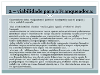 2 – viabilidade para a Franqueadora: Financeiramente para a Franqueadora os ganhos são mais rápidos e fáceis do que para a própria unidade franqueada:   - seus  investimentos são bens mais reduzidos, já que o grande investidor é o próprio Franqueado - seus investimentos em infra-estrutura, suporte e gestão  podem ser efetuados gradativamente a medida que a rede vá se consolidando, ou seja, inicialmente é comum e bastante saudável que a administração de suas lojas próprias, com pequenos ajustes façam esse trabalho. - despesas com marketing, um dos pontos chaves do sucesso da rede, em geral advêm de um fundo de publicidade bancado pelos próprios Franqueados. - todo o trabalho “extra” e o custo de gestão da rede são compensados por ganhos financeiros advindo de compras centralizadas que geram benefícios  significativos para as lojas próprias, fora as receitas advindas do novo negócio com  em royalties e taxas. - a força da rede, viabiliza melhores condições locatícias e de compra de cessão de direitos em shoppings e centro comerciais e serve como barreira para novos entrantes e concorrentes. - os custos pela gestão da nova rede são em geral bem inferiores às receitas com royalties e taxas de adesão, haja visto,  que o foco é a venda de know-how e de uma  marca, ou seja, de tecnologia associada a um modelo de negócio, cujos investimentos já foram desembolsados em grande parte para consolidação do que se construiu até agora. Portanto o sistema de Franquia estabelece na prática  um retorno financeiro daquilo que se criou e investiu durante anos e  que será agora comercializado.   