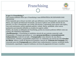 Franchising O que é o Franchising ? Em resumo podemos dizer que o Franchising é uma ESTRATÉGIA DE EXPANSÃO DOS NEGÓCIOS. Uma expansão que se dá por um lado: pelo que definimos como Franqueador, que possui uma Marca, um negócio devidamente formatado, que busca replicar este modelo através de um parceiro, no caso o Franqueado, que recebe uma licença e capacitação para operar está replica, com certa autonomia, porém seguindo padrões, rotinas, Marca, qualidade, entre outros parâmetros previamente definidos no modelo de negócio cedido. Enfim, são muitas as definições do Franchising, porém em resumo podemos definir como um CANAL DE VENDAS E EXPANSÃO. Juridicamente , o Franchising se estabelece através de um contrato comercial, onde Franqueador e Franquia apresentam-se  como  pessoas jurídicas e economicamente independentes , tendo de um lado  o  Franqueador  como detentor de uma Marca, conhecimento, métodos, propriedades intelectual e ou  industrial, que através de uma  Circular de Oferta   efetua a venda do Sistema de Franquia e através do  Contrato de Franquia,  dá a concessão para este  Franqueado  para utilizar estes conhecimentos e marcas, recebendo ainda, treinamento, capacitação e suporte contínuos, em troca do pagamento de taxas e royalties. 
