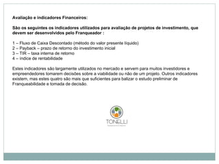Avaliação e indicadores Financeiros:   São os seguintes os indicadores utilizados para avaliação de projetos de investimento, que devem ser desenvolvidos pelo Franqueador : 1 – Fluxo de Caixa Descontado (método do valor presente líquido) 2 – Payback – prazo de retorno do investimento inicial 3 – TIR – taxa interna de retorno 4 – índice de rentabilidade   Estes indicadores são largamente utilizados no mercado e servem para muitos investidores e empreendedores tomarem decisões sobre a viabilidade ou não de um projeto. Outros indicadores existem, mas estes quatro são mais que suficientes para balizar o estudo preliminar de Franqueabilidade e tomada de decisão. 