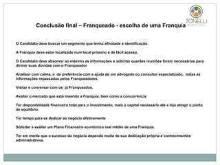 Conclusão final – Franqueado - escolha de uma Franquia O Candidato deve buscar um segmento que tenha afinidade e identificação. A Franquia deve estar localizada num local próximo e de fácil acesso. O Candidato deve absorver ao máximo as informações e solicitar quantas reuniões forem necessárias para dirimir suas dúvidas com o Franqueador Analisar com calma, e  de preferência com a ajuda de um advogado ou consultor especializado,  todas as informações repassadas pelos Franqueadores. Visitar e conversar com os  já Franqueados. Avaliar o mercado que está inserido a Franquia, bem como a concorrência Ter disponibilidade financeira total para o investimento, mais o capital necessário até a loja atingir o ponto de equilíbrio. Ter tempo para se dedicar ao negócio efetivamente Solicitar e avaliar um Plano Financeiro econômico real médio de uma Franquia. Ter em mente que o sucesso do negócio depende muito de sua dedicação própria e conhecimentos administrativos.  