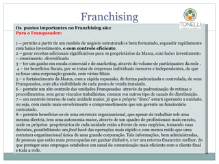 Franchising Os  pontos importantes no Franchising são: Para o Franqueador: 1 – permite a partir de um modelo de negócio estruturado e bem formatado, expandir rapidamente com baixo investimento,  e com controle eficiente . 2 – gerar receitas adicionais significativas para os proprietários da Marca, com baixo investimento – crescimento  diversificado 3 – ter um ganho em escala comercial e de marketing, através do volume de participantes da rede .   4 – ter benefícios fiscais, por se tratar de empresas individuais menores e independentes, do que se fosse uma corporação grande, com várias filiais 5 – o fortalecimento da Marca, com a rápida expansão, de forma padronizada e controlada, de seus Franqueados, com alta visibilidade de cada ponto de venda instalado. 6 – permite um alto controle das unidades Franqueadas  através da padronização de rotinas e procedimentos, sem gerar vínculos trabalhistas, comum em outros tipo de canais de distribuição. 7 – um controle interno de cada unidade maior, já que o próprio “dono” estará operando a unidade, ou seja, com muito mais envolvimento e comprometimento que um gerente ou funcionário contratado. 8 – permite beneficiar-se de uma estrutura organizacional, que apesar de trabalhar sob uma mesma diretriz, tem uma autonomia maior, através de um quadro de profissionais mais enxuto, onde os próprios  proprietários de cada unidade estão a frente de seus negócios, tomando suas decisões, possibilitando um  feed back  das operações mais rápido e com menos ruído que uma estrutura organizacional única de uma grande corporação. Tais informações, bem administradas, de pessoas que estão mais preocupadas em ganhar dinheiro, e ter um retorno financeiro melhor, do que proteger seus empregos estabelece um canal de comunicação mais eficiente com o cliente final e toda a rede. 