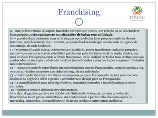 Franchising 9 – um melhor retorno do capital investido, em valores e prazos,  em relação em se desenvolver lojas próprias,  principalmente em situações de baixa rentabilidade . 10 – possibilidade de mesmo com as Franquias operando, ter lojas próprias, onde for de seu interesse, sem descaracterizar o sistema, ou prejudicá-lo (desde que obedecendo as regiões de sustentação de cada unidade).  11 – e mesma situação acima, porém em caso contrário; poder transformar unidades próprias, muitas vezes menos rentáveis e de difícil gestão, seja pela distância, local ou região atípica, por uma unidade Franqueada, onde o futuro franqueado, irá se dedicar de forma mais efetiva, que seja conhecedor de sua região, adotando medidas mais eficientes e com condições e regimes tributários mais interessantes. 12 – troca constante de experiência em conhecimentos com os Franqueados, captados no dia a dia, ou com atividades anteriores exercidas ao longo de sua existência 13 – maior poder de força e eficiência nos negócios, já que o Franqueador se foca mais no  core business  do negócio e deixa a gestão e administração da loja para os Franqueados. 14 – a consolidação de uma rede significativa, conquista mercados e impõe barreiras à novos entrantes.   15 – facilita a gestão à distancia de redes grandes  16 – além do ganho que deve ser obtido pelo Sistema de Franquias, as lojas próprias são beneficiadas neste ganho, aumentando sua rentabilidade e permitindo, melhores ações de marketing, comerciais, desenvolvimento de novos produtos entre outras melhorias. 