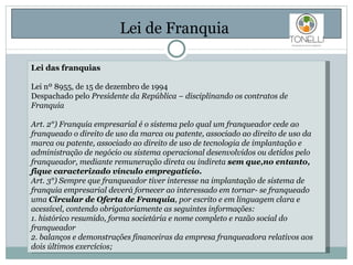 Lei de Franquia  Lei das franquias Lei nº 8955, de 15 de dezembro de 1994 Despachado pelo  Presidente da República – disciplinando os contratos de Franquia Art. 2°) Franquia empresarial é o sistema pelo qual um franqueador cede ao franqueado o direito de uso da marca ou patente, associado ao direito de uso da marca ou patente, associado ao direito de uso de tecnologia de implantação e administração de negócio ou sistema operacional desenvolvidos ou detidos pelo franqueador, mediante remuneração direta ou indireta  sem que,no entanto, fique caracterizado vínculo empregatício. Art. 3°) Sempre que franqueador tiver interesse na implantação de sistema de franquia empresarial deverá fornecer ao interessado em tornar- se franqueado uma  Circular de Oferta de Franquia , por escrito e em linguagem clara e acessível, contendo obrigatoriamente as seguintes informações: 1. histórico resumido, forma societária e nome completo e razão social do franqueador  2. balanços e demonstrações financeiras da empresa franqueadora relativos aos dois últimos exercícios; 