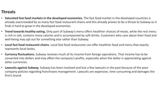 Threats
• Saturated fast food markets in the developed economies. The fast food market in the developed countries is
already overcrowded by so many fast food restaurant chains and this already proves to be a threat to Subway as it
finds it hard to grow in the developed economies.
• Trend towards healthy eating. Only part of Subway’s menu offers healthier choices of meals, while the rest menu
is rich in salt, contains many calories and is accompanied by soft drinks. Customers who care about their food and
well-being may opt out for something else rather than Subway.
• Local fast food restaurant chains. Local fast food restaurants can offer healthier food and menu that exactly
represents local tastes.
• Currency fluctuations. Subway receives much of its income from foreign operations. That income has to be
converted into dollars and may affect the company’s profits, especially when the dollar is appreciating against
other currencies.
• Lawsuits against Subway. Subway has been involved and lost a few lawsuits in the past because of the poor
company policies regarding franchisees management. Lawsuits are expensive, time consuming and damages the
firm’s brand.
 