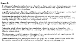 Strengths
• Great degree of subs customization. Customers always like to choose and the more choices they can make about
their purchase the more satisfied they are with it. Subway is better than any other large fast food chain in
providing the choice of meal customization.
• Largest fast food restaurant chain in the world by the number of outlets. Currently the company operates 38,181
restaurants in 99 countries, more than McDonald’s or any other fast food chain operator.
• Marketing and promotional strategies. Subway employs superior marketing techniques and promotional
strategies to attract and grow their customer base. The most successful Subway’s promotional offer was to offer
foot longs for only $5, which became a new pricing standard of a sub.
• Choice of healthier meals. Subway offers a range of low calorie, fresh and nutritious food, which you can’t find in
other fast food stores, at least not to such an extent. This Subway strength meets current trend of eating healthier
food.
• Partnerships with Britain and American Heart Associations. Subway has received certificates from both
organizations that it serves health meal options, which is a great reward and differentiates the business from
other fast food restaurants.
• All restaurants are owned by franchisees. Subway doesn’t own any restaurants itself so it experiences less risk
and can focus its efforts on marketing and growing the franchise.
• Low startup costs. One of the reasons behind such a high growth rate of Subway stores is the low startup costs.
Subway stores are smaller and require less money for leasehold improvements and equipment.
 
