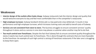 Weaknesses
• Interior design of the outlets often looks cheap. Subway restaurants lack the interior design and quality that
would welcome everyone to stay and feel more comfortable than in the competitor’s restaurants.
• High employee turnover. Subway Sandwich Artists job is a low paid and a low skilled job. It results in low
performance and high employee turnover, which increases training costs and add to overall costs of Subway.
• Services are not consistent from store to store. The business struggles to ensure consistent services’ quality
throughout it stores and so a service in one store may please a customer when another may fail to do that.
• Too much control over franchisees. Despite the fact that Subway fails to ensure consistent quality throughout the
stores it exerts too much control over its franchisees. This is done through the contracts that are more favorable
to the franchisor. An example of such high control is seizing of franchisee restaurants if the later one is struggling
to keep them open.
 