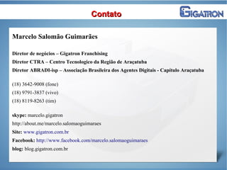 ContatoContato
Marcelo Salomão Guimarães
Diretor de negócios – Gigatron Franchising
Diretor CTRA – Centro Tecnologico da Região de Araçatuba
Diretor ABRADI-isp – Associação Brasileira dos Agentes Digitais - Capítulo Araçatuba
(18) 3642-9008 (fone)
(18) 9791-3837 (vivo)
(18) 8119-8263 (tim)
skype: marcelo.gigatron
http://about.me/marcelo.salomaoguimaraes
Site: www.gigatron.com.br
Facebook: http://www.facebook.com/marcelo.salomaoguimaraes
blog: blog.gigatron.com.br
 