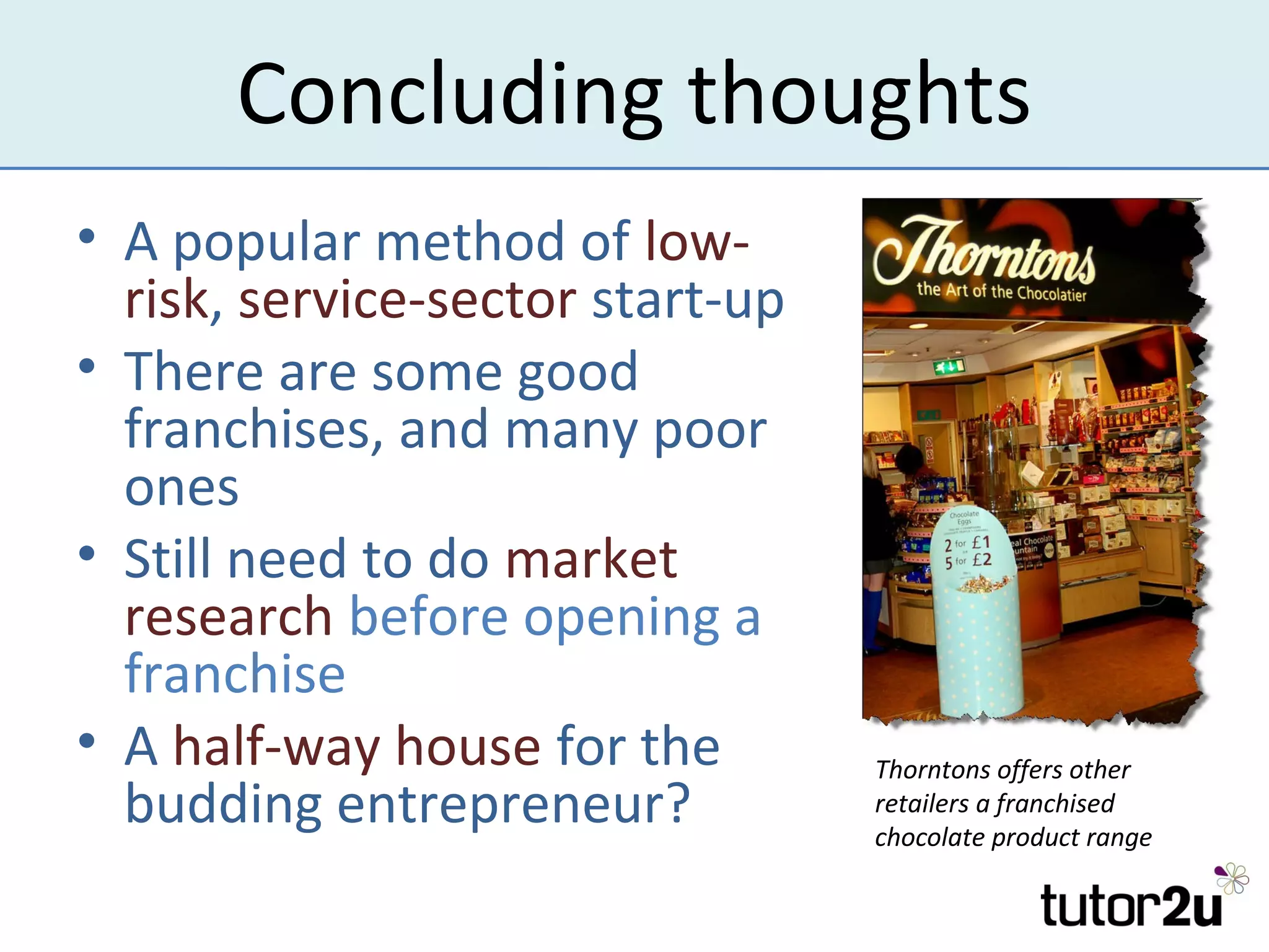 Concluding thoughts
• A popular method of low-
  risk, service-sector start-up
• There are some good
  franchises, and many poor
  ones
• Still need to do market
  research before opening a
  franchise
• A half-way house for the        Thorntons offers other
  budding entrepreneur?           retailers a franchised
                                  chocolate product range
 