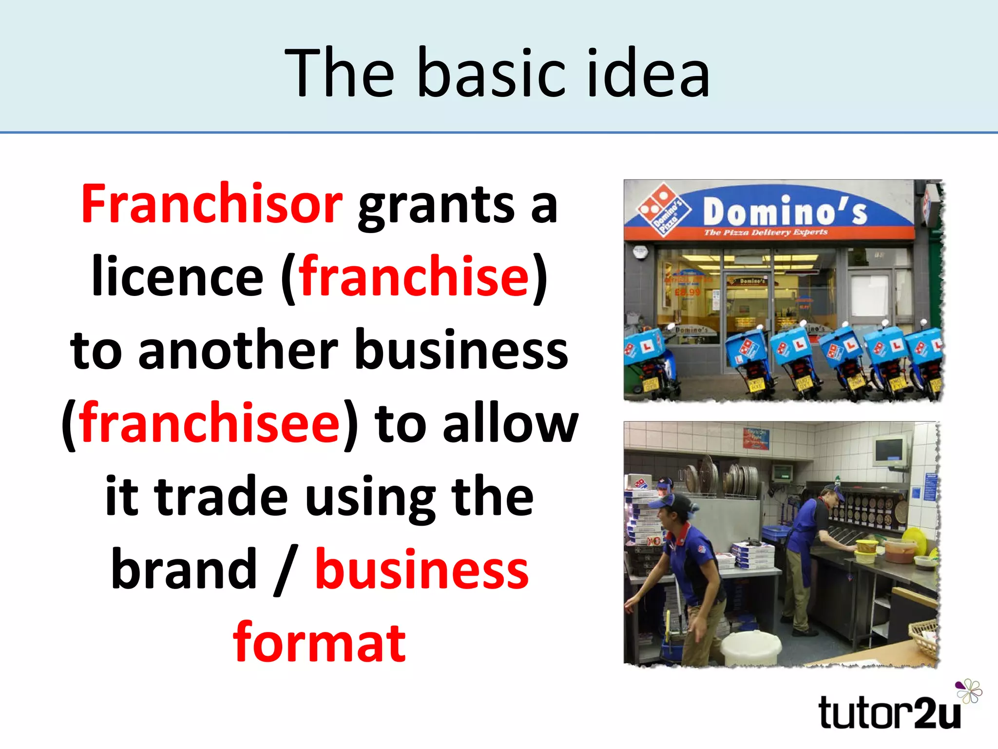 The basic idea
 Franchisor grants a
  licence (franchise)
 to another business
(franchisee) to allow
   it trade using the
   brand / business
         format
 