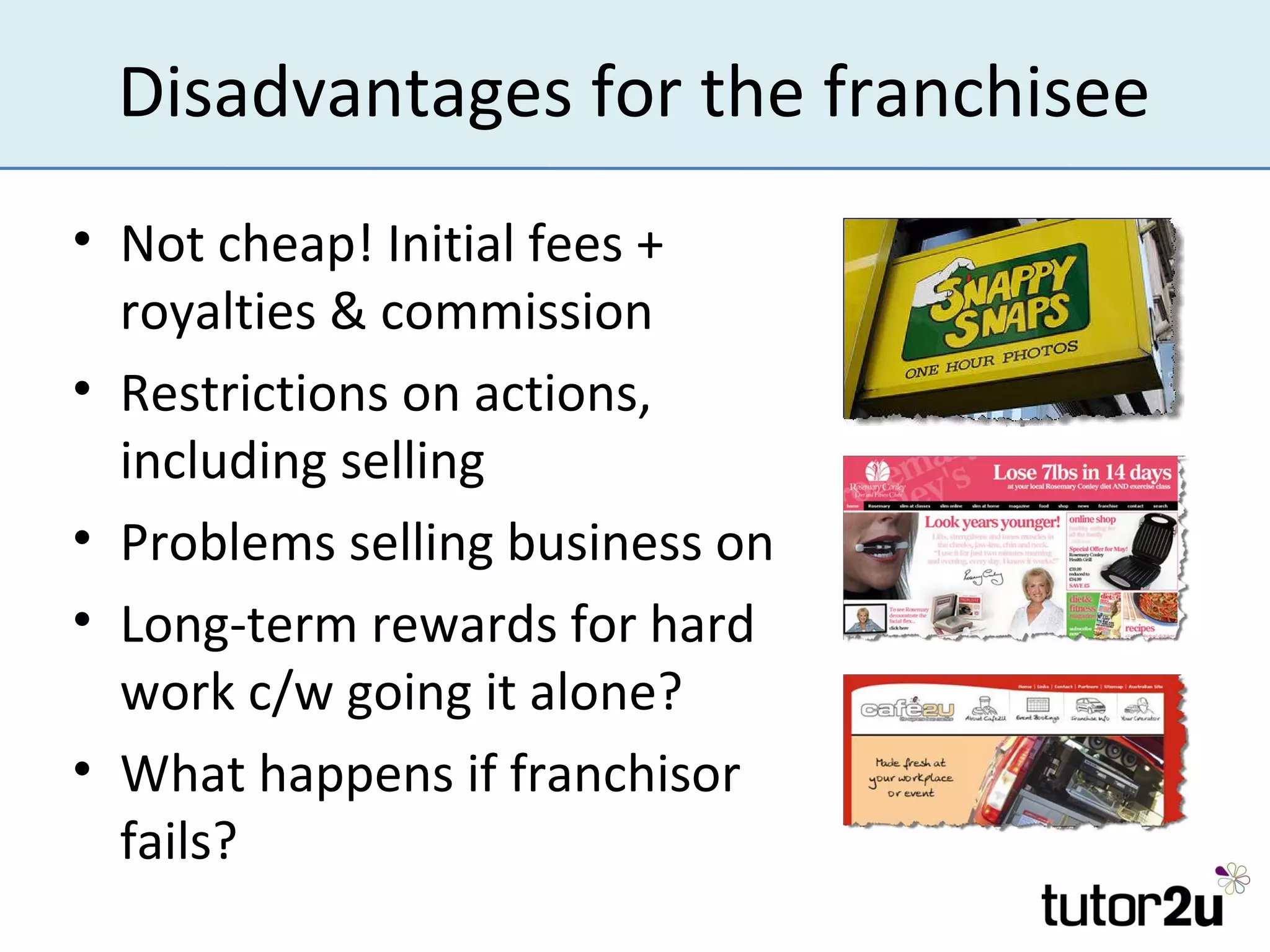 Disadvantages for the franchisee
• Not cheap! Initial fees +
  royalties & commission
• Restrictions on actions,
  including selling
• Problems selling business on
• Long-term rewards for hard
  work c/w going it alone?
• What happens if franchisor
  fails?
 