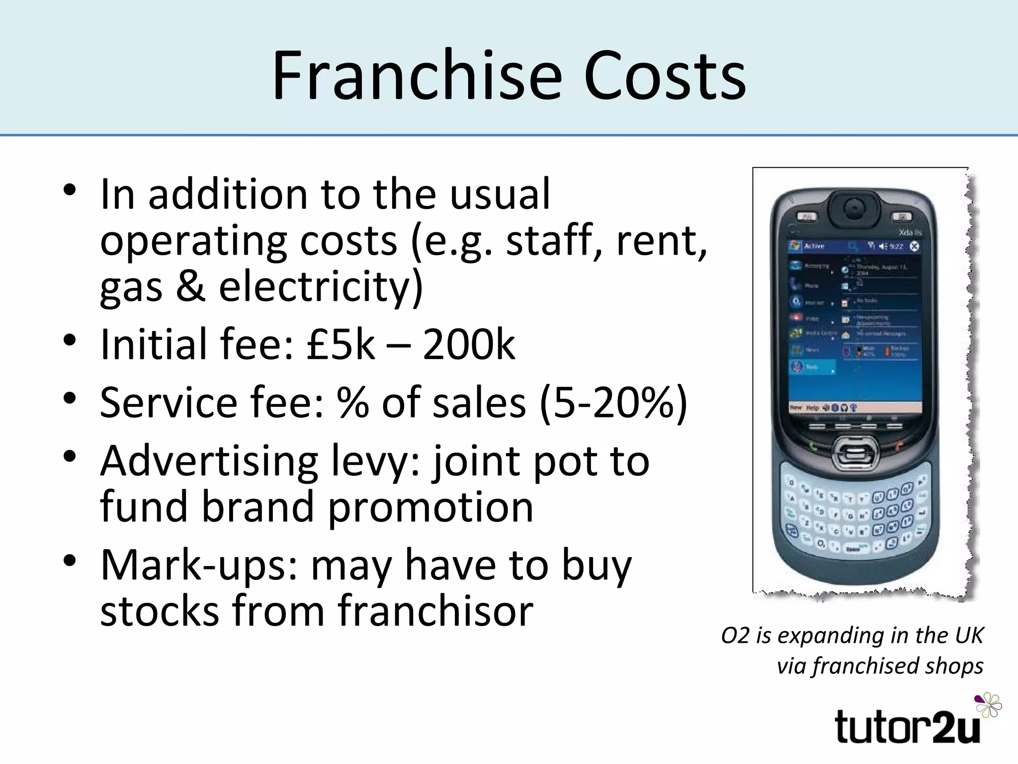 Franchise Costs
• In addition to the usual
  operating costs (e.g. staff, rent,
  gas & electricity)
• Initial fee: £5k – 200k
• Service fee: % of sales (5-20%)
• Advertising levy: joint pot to
  fund brand promotion
• Mark-ups: may have to buy
  stocks from franchisor             O2 is expanding in the UK
                                                via franchised shops
 