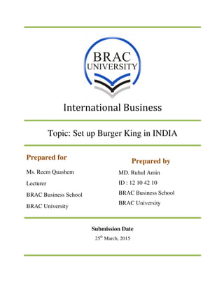 International Business
Topic: Set up Burger King in INDIA
Prepared by
MD. Ruhul Amin
ID : 12 10 42 10
BRAC Business School
BRAC University
Prepared for
Ms. Reem Quashem
Lecturer
BRAC Business School
BRAC University
Submission Date
25th
March, 2015
 