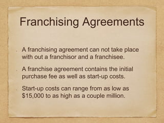 Franchising Agreements 
A franchising agreement can not take place 
with out a franchisor and a franchisee. 
A franchise agreement contains the initial 
purchase fee as well as start-up costs. 
Start-up costs can range from as low as 
$15,000 to as high as a couple million. 
 