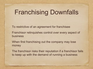 Franchising Downfalls 
To restrictive of an agreement for franchisee 
Franchisor relinquishes control over every aspect of 
business 
When first franchising out the company may lose 
money 
The franchisor risks their reputation if a franchisor fails 
to keep up with the demand of running a business 
 