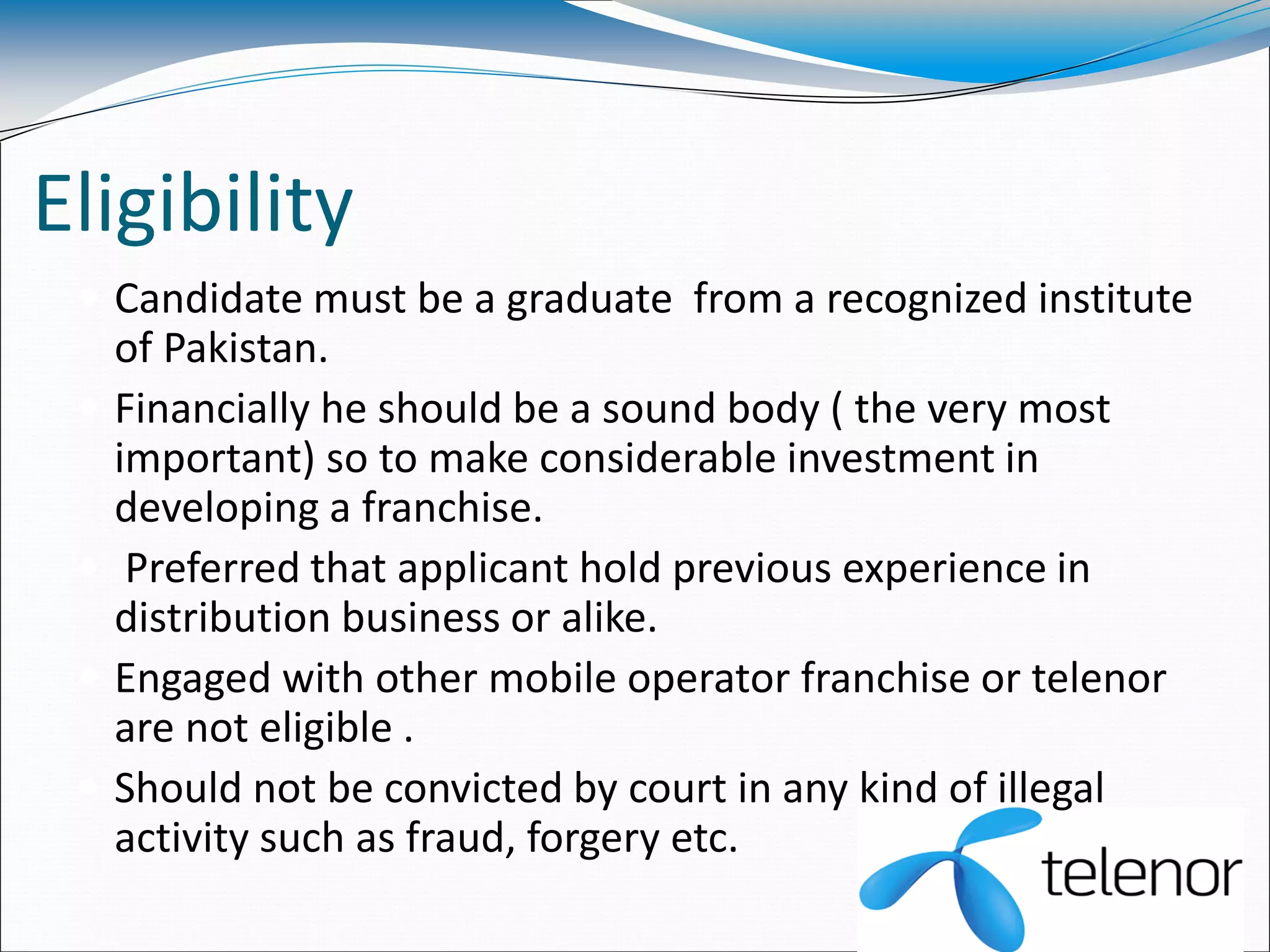 Eligibility
 Candidate must be a graduate from a recognized institute
of Pakistan.
 Financially he should be a sound body ( the very most
important) so to make considerable investment in
developing a franchise.
 Preferred that applicant hold previous experience in
distribution business or alike.
 Engaged with other mobile operator franchise or telenor
are not eligible .
 Should not be convicted by court in any kind of illegal
activity such as fraud, forgery etc.
 